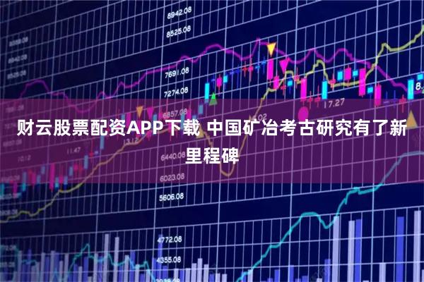 财云股票配资APP下载 中国矿冶考古研究有了新里程碑