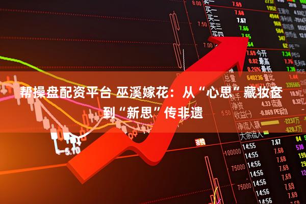 帮操盘配资平台 巫溪嫁花：从“心思”藏妆奁&#32;到“新思”传非遗