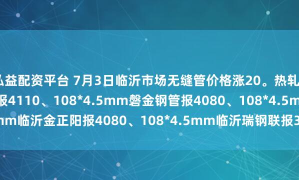 弘益配资平台 7月3日临沂市场无缝管价格涨20。热轧42*3.5mm中汇华鑫报4110、108*4.5mm磐金钢管报4080、108*4.5mm临沂金正阳报4080、108*4.5mm临沂瑞钢联报3960，过磅含税。（元/吨）