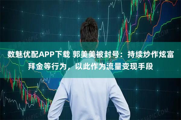 数魅优配APP下载 郭美美被封号：持续炒作炫富拜金等行为，以此作为流量变现手段