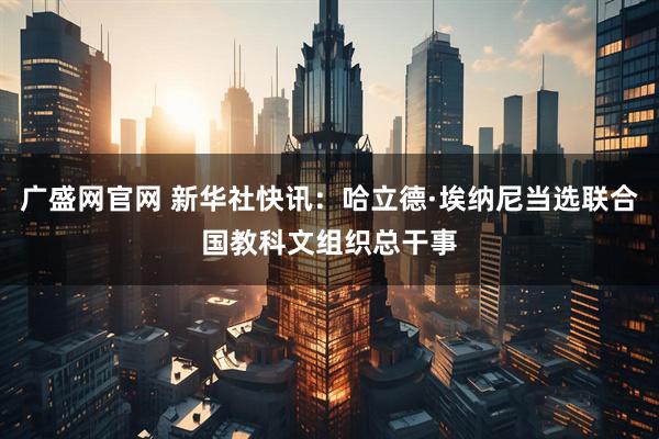 广盛网官网 新华社快讯：哈立德·埃纳尼当选联合国教科文组织总干事