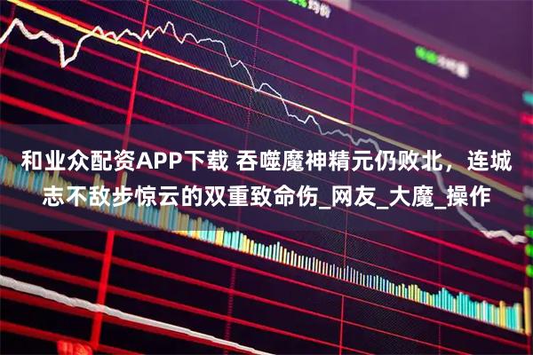 和业众配资APP下载 吞噬魔神精元仍败北，连城志不敌步惊云的双重致命伤_网友_大魔_操作