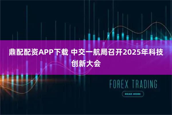 鼎配配资APP下载 中交一航局召开2025年科技创新大会