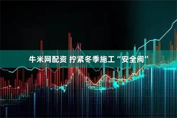 牛米网配资 拧紧冬季施工“安全阀”