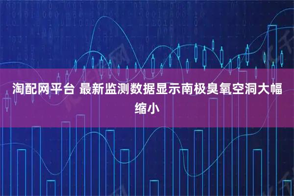 淘配网平台 最新监测数据显示南极臭氧空洞大幅缩小