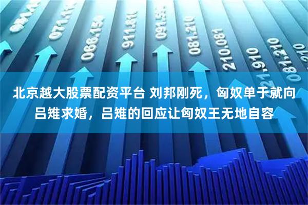 北京越大股票配资平台 刘邦刚死，匈奴单于就向吕雉求婚，吕雉的回应让匈奴王无地自容