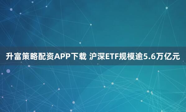 升富策略配资APP下载 沪深ETF规模逾5.6万亿元