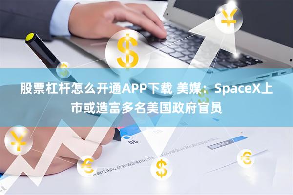 股票杠杆怎么开通APP下载 美媒：SpaceX上市或造富多名美国政府官员