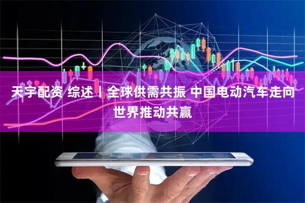 天宇配资 综述丨全球供需共振 中国电动汽车走向世界推动共赢